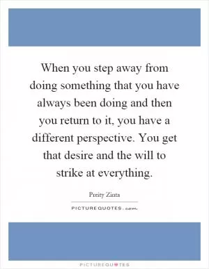 When you step away from doing something that you have always been doing and then you return to it, you have a different perspective. You get that desire and the will to strike at everything Picture Quote #1