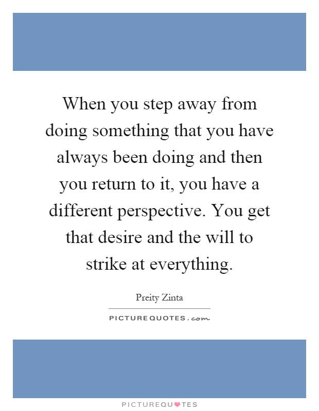 When you step away from doing something that you have always been doing and then you return to it, you have a different perspective. You get that desire and the will to strike at everything Picture Quote #1