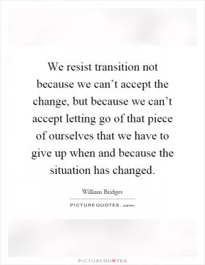 We resist transition not because we can’t accept the change, but because we can’t accept letting go of that piece of ourselves that we have to give up when and because the situation has changed Picture Quote #1