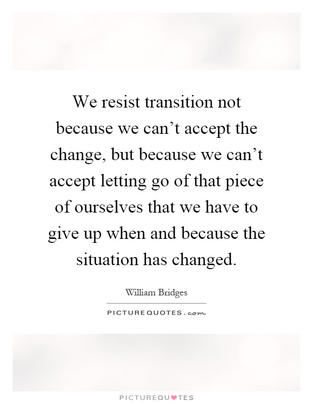 We resist transition not because we can't accept the change, but because we can't accept letting go of that piece of ourselves that we have to give up when and because the situation has changed Picture Quote #1