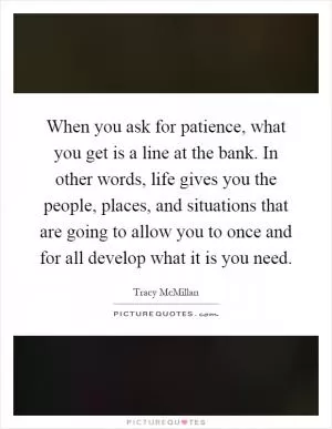 When you ask for patience, what you get is a line at the bank. In other words, life gives you the people, places, and situations that are going to allow you to once and for all develop what it is you need Picture Quote #1