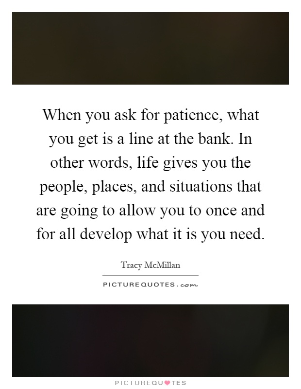 When you ask for patience, what you get is a line at the bank. In other words, life gives you the people, places, and situations that are going to allow you to once and for all develop what it is you need Picture Quote #1