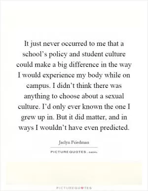 It just never occurred to me that a school’s policy and student culture could make a big difference in the way I would experience my body while on campus. I didn’t think there was anything to choose about a sexual culture. I’d only ever known the one I grew up in. But it did matter, and in ways I wouldn’t have even predicted Picture Quote #1