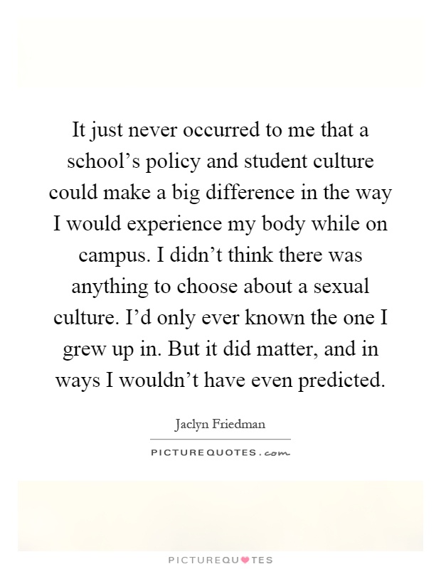 It just never occurred to me that a school's policy and student culture could make a big difference in the way I would experience my body while on campus. I didn't think there was anything to choose about a sexual culture. I'd only ever known the one I grew up in. But it did matter, and in ways I wouldn't have even predicted Picture Quote #1