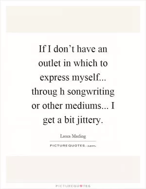If I don’t have an outlet in which to express myself... throug h songwriting or other mediums... I get a bit jittery Picture Quote #1