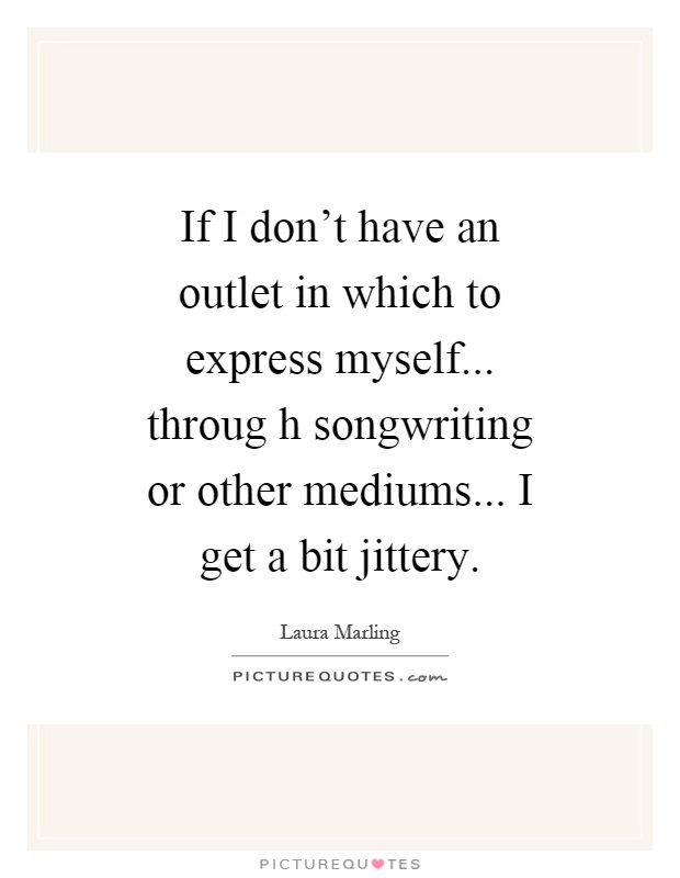 If I don't have an outlet in which to express myself... throug h songwriting or other mediums... I get a bit jittery Picture Quote #1