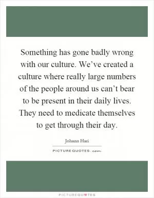 Something has gone badly wrong with our culture. We’ve created a culture where really large numbers of the people around us can’t bear to be present in their daily lives. They need to medicate themselves to get through their day Picture Quote #1