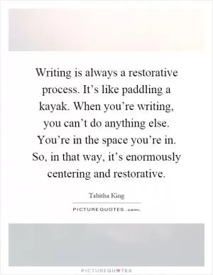 Writing is always a restorative process. It’s like paddling a kayak. When you’re writing, you can’t do anything else. You’re in the space you’re in. So, in that way, it’s enormously centering and restorative Picture Quote #1