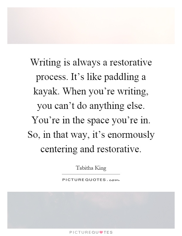 Writing is always a restorative process. It's like paddling a kayak. When you're writing, you can't do anything else. You're in the space you're in. So, in that way, it's enormously centering and restorative Picture Quote #1