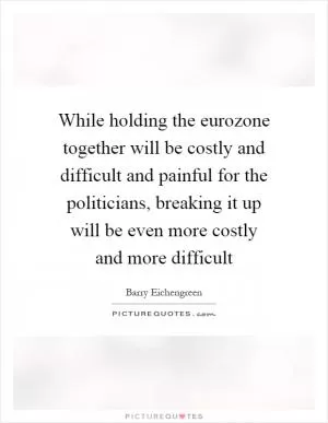 While holding the eurozone together will be costly and difficult and painful for the politicians, breaking it up will be even more costly and more difficult Picture Quote #1