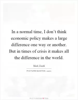 In a normal time, I don’t think economic policy makes a large difference one way or another. But in times of crisis it makes all the difference in the world Picture Quote #1