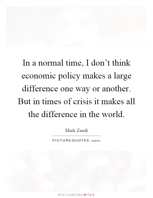 In a normal time, I don't think economic policy makes a large difference one way or another. But in times of crisis it makes all the difference in the world Picture Quote #1