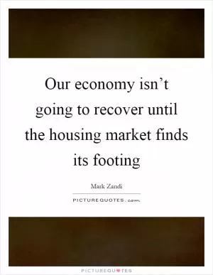 Our economy isn’t going to recover until the housing market finds its footing Picture Quote #1