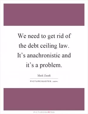 We need to get rid of the debt ceiling law. It’s anachronistic and it’s a problem Picture Quote #1