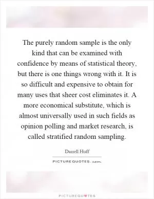 The purely random sample is the only kind that can be examined with confidence by means of statistical theory, but there is one things wrong with it. It is so difficult and expensive to obtain for many uses that sheer cost eliminates it. A more economical substitute, which is almost universally used in such fields as opinion polling and market research, is called stratified random sampling Picture Quote #1