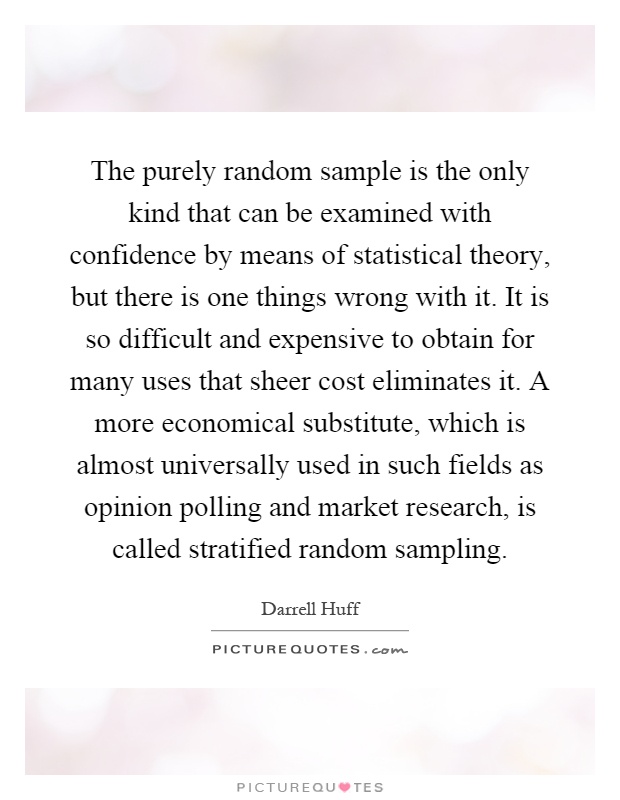 The purely random sample is the only kind that can be examined with confidence by means of statistical theory, but there is one things wrong with it. It is so difficult and expensive to obtain for many uses that sheer cost eliminates it. A more economical substitute, which is almost universally used in such fields as opinion polling and market research, is called stratified random sampling Picture Quote #1