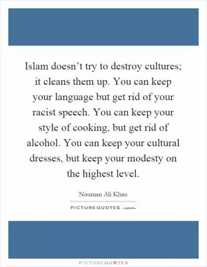Islam doesn’t try to destroy cultures; it cleans them up. You can keep your language but get rid of your racist speech. You can keep your style of cooking, but get rid of alcohol. You can keep your cultural dresses, but keep your modesty on the highest level Picture Quote #1