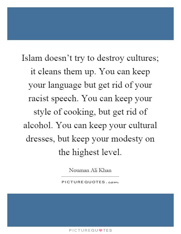 Islam doesn't try to destroy cultures; it cleans them up. You can keep your language but get rid of your racist speech. You can keep your style of cooking, but get rid of alcohol. You can keep your cultural dresses, but keep your modesty on the highest level Picture Quote #1