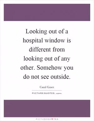 Looking out of a hospital window is different from looking out of any other. Somehow you do not see outside Picture Quote #1