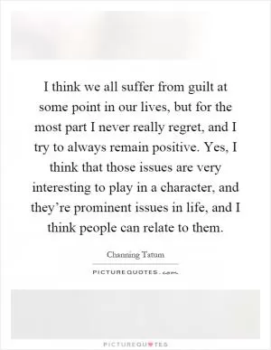 I think we all suffer from guilt at some point in our lives, but for the most part I never really regret, and I try to always remain positive. Yes, I think that those issues are very interesting to play in a character, and they’re prominent issues in life, and I think people can relate to them Picture Quote #1