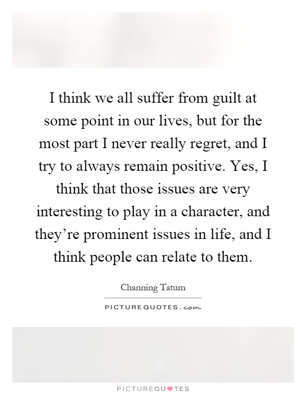 I think we all suffer from guilt at some point in our lives, but for the most part I never really regret, and I try to always remain positive. Yes, I think that those issues are very interesting to play in a character, and they're prominent issues in life, and I think people can relate to them Picture Quote #1