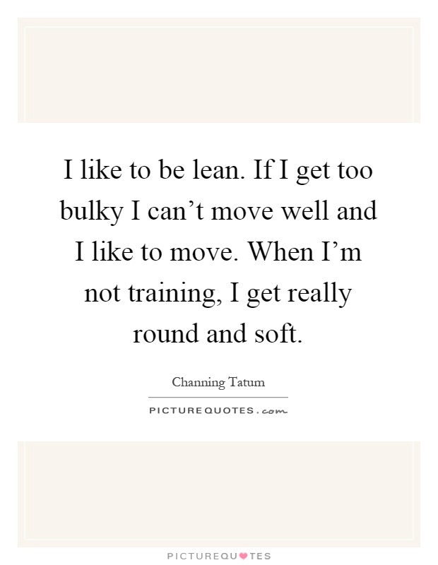 I like to be lean. If I get too bulky I can't move well and I like to move. When I'm not training, I get really round and soft Picture Quote #1