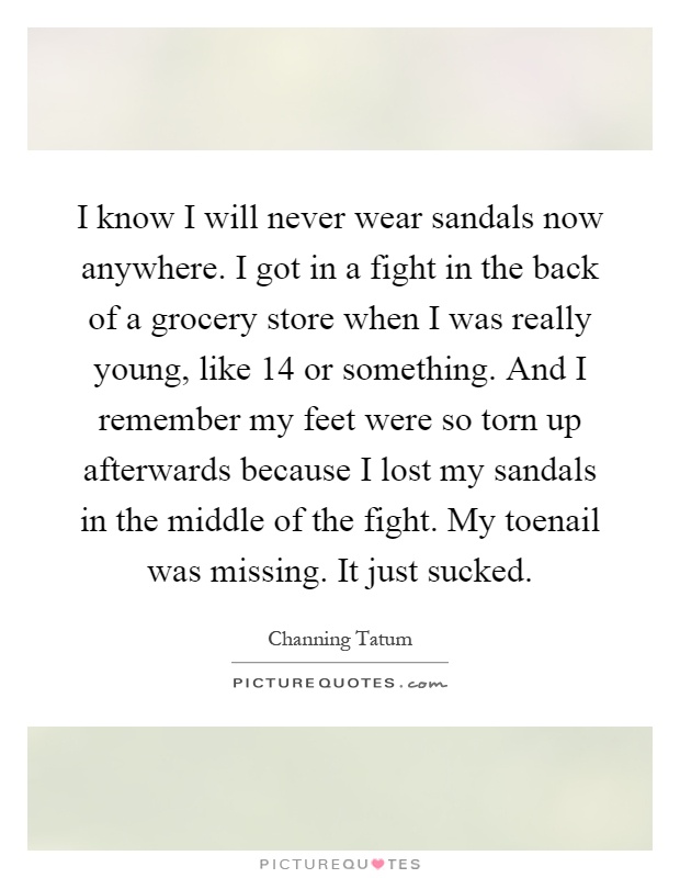 I know I will never wear sandals now anywhere. I got in a fight in the back of a grocery store when I was really young, like 14 or something. And I remember my feet were so torn up afterwards because I lost my sandals in the middle of the fight. My toenail was missing. It just sucked Picture Quote #1