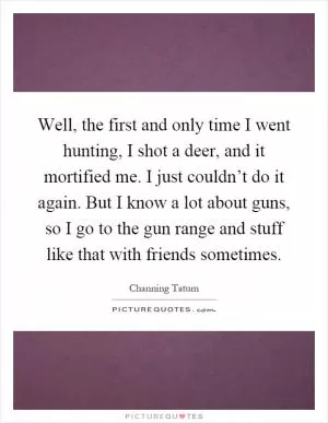 Well, the first and only time I went hunting, I shot a deer, and it mortified me. I just couldn’t do it again. But I know a lot about guns, so I go to the gun range and stuff like that with friends sometimes Picture Quote #1