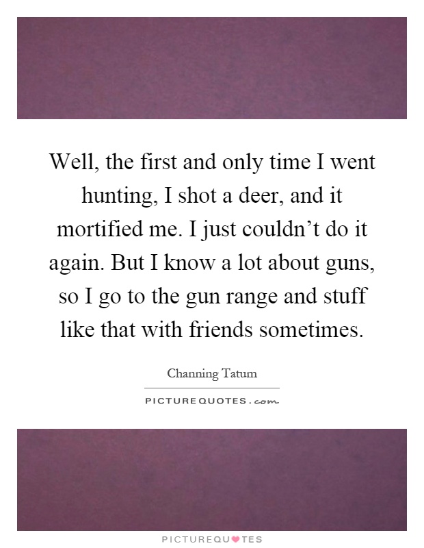 Well, the first and only time I went hunting, I shot a deer, and it mortified me. I just couldn't do it again. But I know a lot about guns, so I go to the gun range and stuff like that with friends sometimes Picture Quote #1