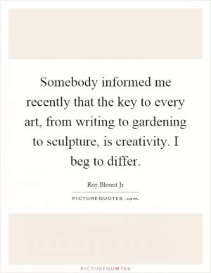 Somebody informed me recently that the key to every art, from writing to gardening to sculpture, is creativity. I beg to differ Picture Quote #1