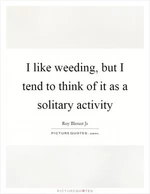 I like weeding, but I tend to think of it as a solitary activity Picture Quote #1