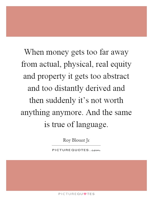 When money gets too far away from actual, physical, real equity and property it gets too abstract and too distantly derived and then suddenly it's not worth anything anymore. And the same is true of language Picture Quote #1