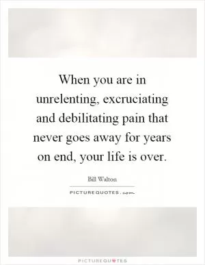 When you are in unrelenting, excruciating and debilitating pain that never goes away for years on end, your life is over Picture Quote #1