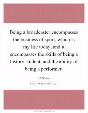 Being a broadcaster encompasses the business of sport, which is my life today, and it encompasses the skills of being a history student, and the ability of being a performer Picture Quote #1