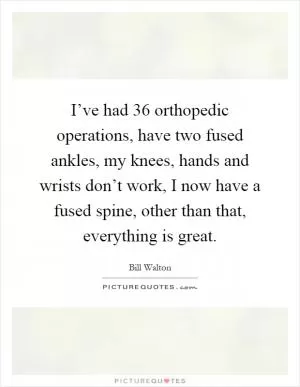 I’ve had 36 orthopedic operations, have two fused ankles, my knees, hands and wrists don’t work, I now have a fused spine, other than that, everything is great Picture Quote #1