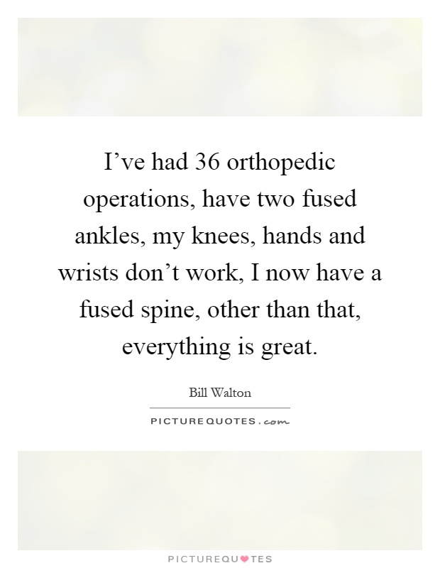 I've had 36 orthopedic operations, have two fused ankles, my knees, hands and wrists don't work, I now have a fused spine, other than that, everything is great Picture Quote #1