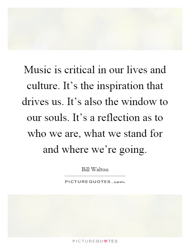 Music is critical in our lives and culture. It's the inspiration that drives us. It's also the window to our souls. It's a reflection as to who we are, what we stand for and where we're going Picture Quote #1