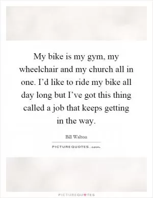 My bike is my gym, my wheelchair and my church all in one. I’d like to ride my bike all day long but I’ve got this thing called a job that keeps getting in the way Picture Quote #1