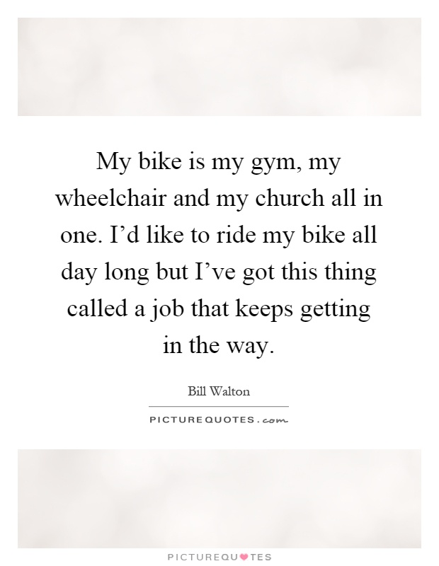 My bike is my gym, my wheelchair and my church all in one. I'd like to ride my bike all day long but I've got this thing called a job that keeps getting in the way Picture Quote #1