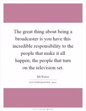 The great thing about being a broadcaster is you have this incredible responsibility to the people that make it all happen, the people that turn on the television set Picture Quote #1
