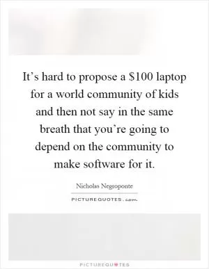 It’s hard to propose a $100 laptop for a world community of kids and then not say in the same breath that you’re going to depend on the community to make software for it Picture Quote #1