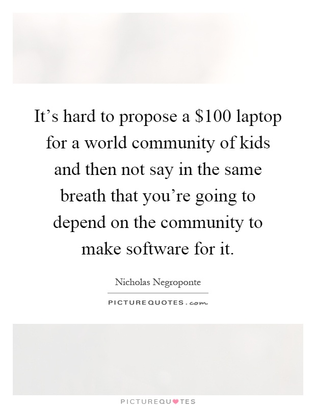 It's hard to propose a $100 laptop for a world community of kids and then not say in the same breath that you're going to depend on the community to make software for it Picture Quote #1