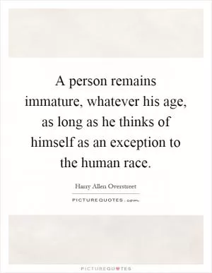 A person remains immature, whatever his age, as long as he thinks of himself as an exception to the human race Picture Quote #1