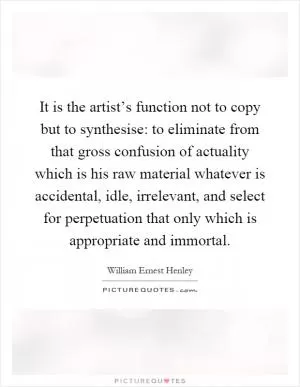 It is the artist’s function not to copy but to synthesise: to eliminate from that gross confusion of actuality which is his raw material whatever is accidental, idle, irrelevant, and select for perpetuation that only which is appropriate and immortal Picture Quote #1