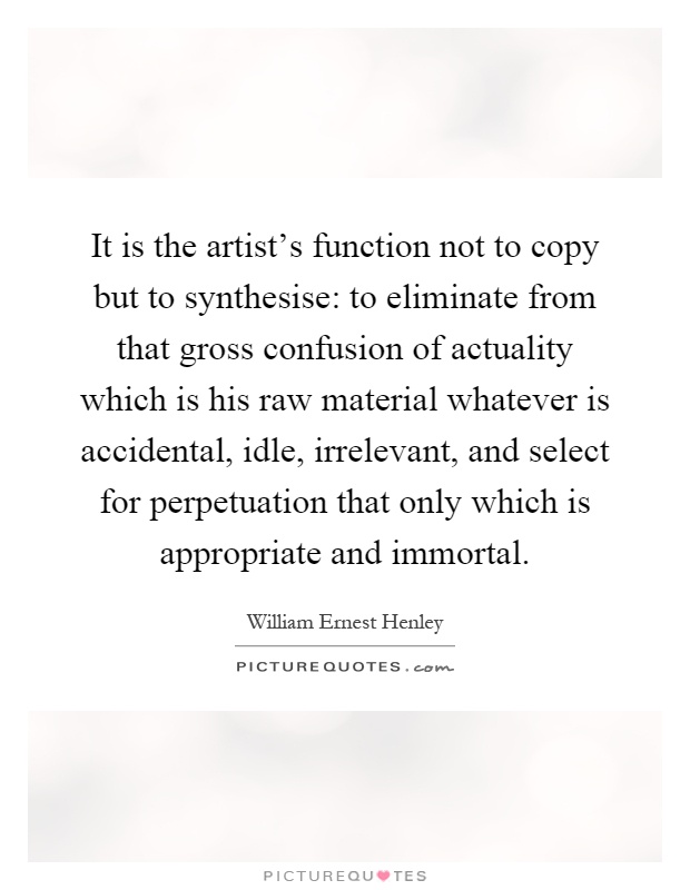 It is the artist's function not to copy but to synthesise: to eliminate from that gross confusion of actuality which is his raw material whatever is accidental, idle, irrelevant, and select for perpetuation that only which is appropriate and immortal Picture Quote #1