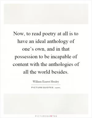 Now, to read poetry at all is to have an ideal anthology of one’s own, and in that possession to be incapable of content with the anthologies of all the world besides Picture Quote #1