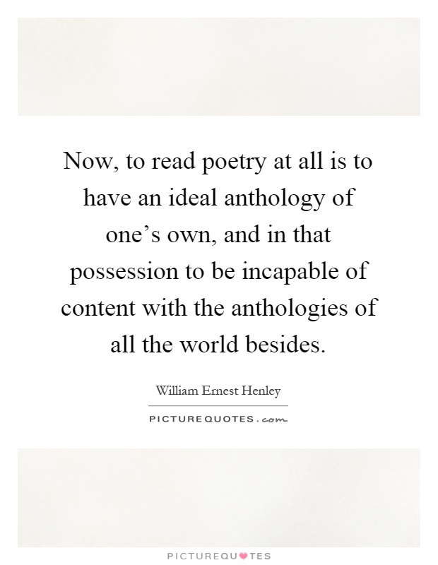 Now, to read poetry at all is to have an ideal anthology of one's own, and in that possession to be incapable of content with the anthologies of all the world besides Picture Quote #1
