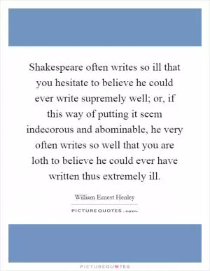 Shakespeare often writes so ill that you hesitate to believe he could ever write supremely well; or, if this way of putting it seem indecorous and abominable, he very often writes so well that you are loth to believe he could ever have written thus extremely ill Picture Quote #1