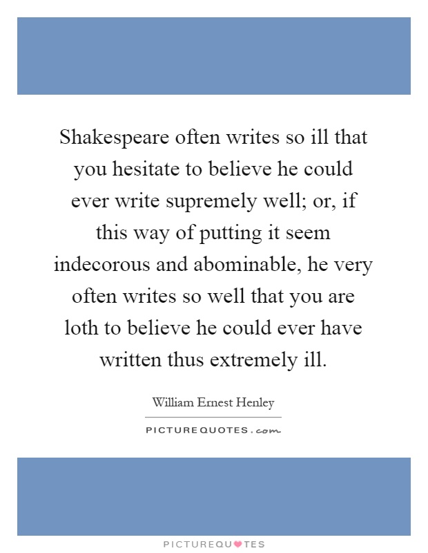 Shakespeare often writes so ill that you hesitate to believe he could ever write supremely well; or, if this way of putting it seem indecorous and abominable, he very often writes so well that you are loth to believe he could ever have written thus extremely ill Picture Quote #1