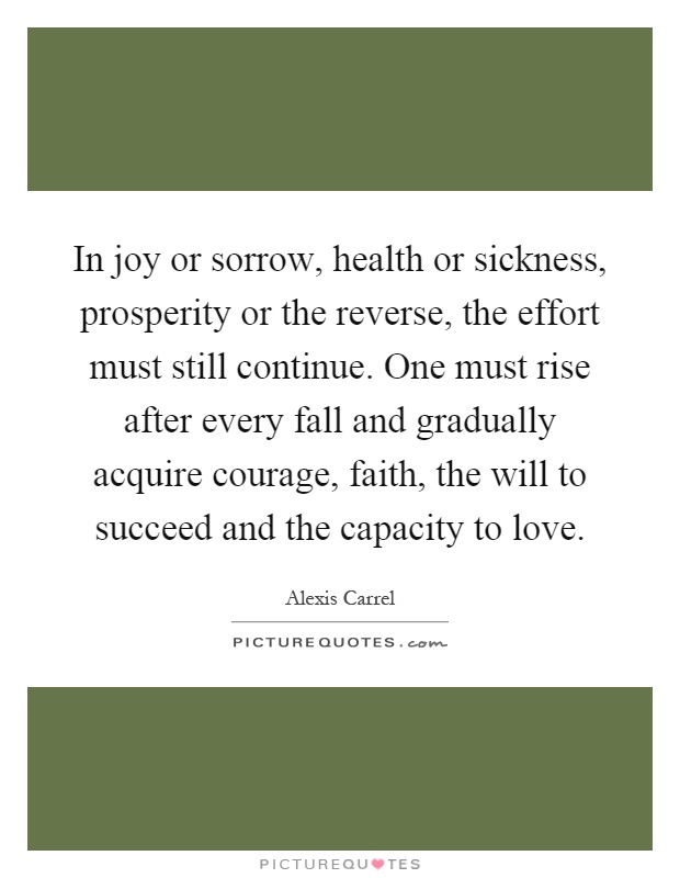 In joy or sorrow, health or sickness, prosperity or the reverse, the effort must still continue. One must rise after every fall and gradually acquire courage, faith, the will to succeed and the capacity to love Picture Quote #1